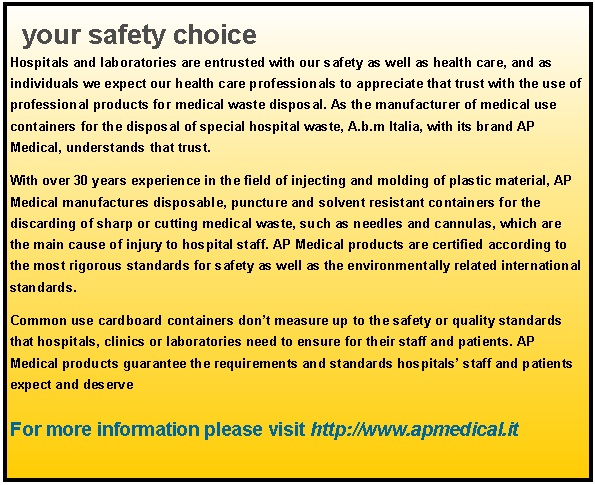Text Box: your safety choice Hospitals and laboratories are entrusted with our safety as well as health care, and as individuals we expect our health care professionals to appreciate that trust with the use of professional products for medical waste disposal. As the manufacturer of medical use containers for the disposal of special hospital waste, A.b.m Italia, with its brand AP Medical, understands that trust. With over 30 years experience in the field of injecting and molding of plastic material, AP Medical manufactures disposable, puncture and solvent resistant containers for the discarding of sharp or cutting medical waste, such as needles and cannulas, which are the main cause of injury to hospital staff. AP Medical products are certified according to the most rigorous standards for safety as well as the environmentally related international standards. Common use cardboard containers dont measure up to the safety or quality standards that hospitals, clinics or laboratories need to ensure for their staff and patients. AP Medical products guarantee the requirements and standards hospitals staff and patients expect and deserve For more information please visit http://www.apmedical.it