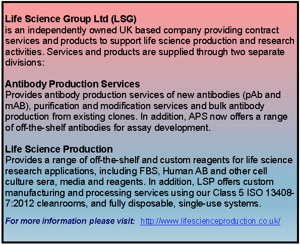 Text Box: Life Science Group Ltd (LSG) is an independently owned UK based company providing contract services and products to support life science production and research activities. Services and products are supplied through two separate divisions: Antibody Production Services Provides antibody production services of new antibodies (pAb and mAB), purification and modification services and bulk antibody production from existing clones. In addition, APS now offers a range of off-the-shelf antibodies for assay development. Life Science Production Provides a range of off-the-shelf and custom reagents for life science research applications, including FBS, Human AB and other cell culture sera, media and reagents. In addition, LSP offers custom manufacturing and processing services using our Class 5 ISO 13408-7:2012 cleanrooms, and fully disposable, single-use systems.For more information #please visit:  ##http://www.lifescienceproduction.co.uk/ 
