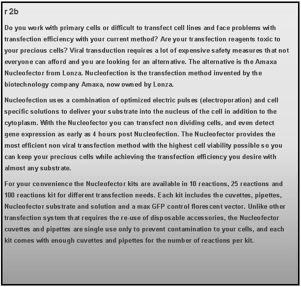 Text Box: r 2bDo you work with primary cells or difficult to transfect cell lines and face problems with transfection efficiency with your current method? Are your transfection reagents toxic to your precious cells? Viral transduction requires a lot of expensive safety measures that not everyone can afford and you are looking for an alternative. The alternative is the Amaxa Nucleofector from Lonza. Nucleofection is the transfection method invented by the biotechnology company Amaxa, now owned by Lonza. Nucleofection uses a combination of optimized electric pulses (electroporation) and cell specific solutions to deliver your substrate into the nucleus of the cell in addition to the cytoplasm. With the Nucleofector you can transfect non dividing cells, and even detect gene expression as early as 4 hours post Nucleofection. The Nucleofector provides the most efficient non viral transfection method with the highest cell viability possible so you can keep your precious cells while achieving the transfection efficiency you desire with almost any substrate. For your convenience the Nucleofector kits are available in 10 reactions, 25 reactions and 100 reactions kit for different transfection needs. Each kit includes the cuvettes, pipettes, Nucleofector substrate and solution and a max GFP control florescent vector. Unlike other transfection system that requires the re-use of disposable accessories, the Nucleofector cuvettes and pipettes are single use only to prevent contamination to your cells, and each kit comes with enough cuvettes and pipettes for the number of reactions per kit.  
