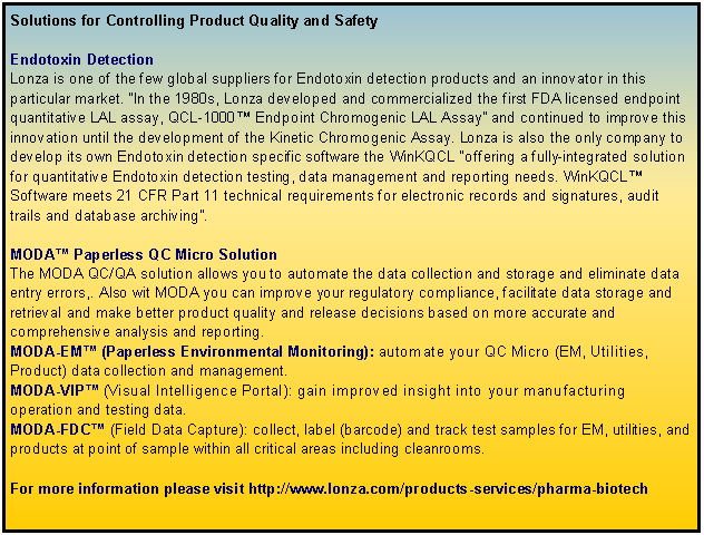 Text Box: Solutions for Controlling Product Quality and SafetyEndotoxin DetectionLonza is one of the few global suppliers for Endotoxin detection products and an innovator in this particular market. In the 1980s, Lonza developed and commercialized the first FDA licensed endpoint quantitative LAL assay, QCL-1000 Endpoint Chromogenic LAL Assay and continued to improve this innovation until the development of the Kinetic Chromogenic Assay. Lonza is also the only company to develop its own Endotoxin detection specific software the WinKQCL offering a fully-integrated solution for quantitative Endotoxin detection testing, data management and reporting needs. WinKQCL Software meets 21 CFR Part 11 technical requirements for electronic records and signatures, audit trails and database archiving. MODA Paperless QC Micro SolutionThe MODA QC/QA solution allows you to automate the data collection and storage and eliminate data entry errors,. Also wit MODA you can improve your regulatory compliance, facilitate data storage and retrieval and make better product quality and release decisions based on more accurate and comprehensive analysis and reporting. MODA-EM (Paperless Environmental Monitoring): automate your QC Micro (EM, Utilities, Product) data collection and management.MODA-VIP (Visual Intelligence Portal): gain improved insight into your manufacturing operation and testing data.MODA-FDC (Field Data Capture): collect, label (barcode) and track test samples for EM, utilities, and products at point of sample within all critical areas including cleanrooms.For more information please visit http://www.lonza.com/products-services/pharma-biotech