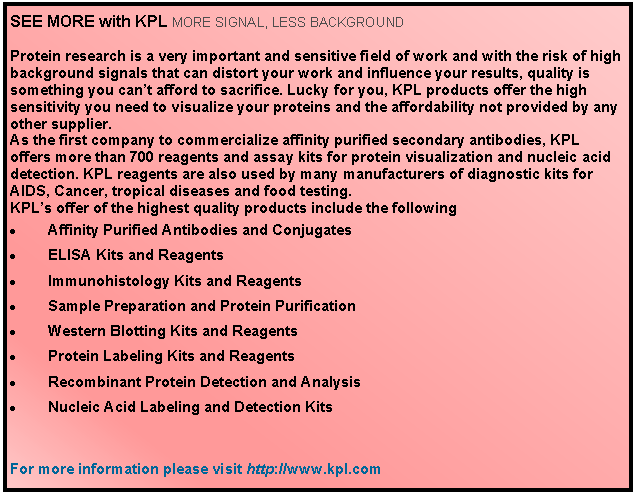Text Box: SEE MORE with KPL MORE SIGNAL, LESS BACKGROUND Protein research is a very important and sensitive field of work and with the risk of high background signals that can distort your work and influence your results, quality is something you cant afford to sacrifice. Lucky for you, KPL products offer the high sensitivity you need to visualize your proteins and the affordability not provided by any other supplier. As the first company to commercialize affinity purified secondary antibodies, KPL offers more than 700 reagents and assay kits for protein visualization and nucleic acid detection. KPL reagents are also used by many manufacturers of diagnostic kits for AIDS, Cancer, tropical diseases and food testing. KPLs offer of the highest quality products include the following Affinity Purified Antibodies and Conjugates   	ELISA Kits and Reagents Immunohistology Kits and Reagents Sample Preparation and Protein Purification Western Blotting Kits and Reagents Protein Labeling Kits and Reagents Recombinant Protein Detection and Analysis Nucleic Acid Labeling and Detection KitsFor more information #please visit http://www.kpl.com
