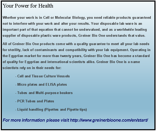 Text Box: Your Power for HealthWhether your work is in Cell or Molecular Biology, you need reliable products guaranteed not to interfere with your work and alter your results. Your disposable lab ware is an important part of that equation that cannot be undervalued, and as a worldwide leading supplier of disposable plastic ware products, Greiner Bio One understands that value. All of Greiner Bio One products come with a quality guarantee to meet all your lab needs for sterility, lack of contaminants and compatibility with your lab equipment. Operating in the Egyptian market for more than twenty years, Greiner Bio One has become a standard of quality for Egyptian and international scientists alike. Greiner Bio One is a name scientists rely on in their needs for:	- Cell and Tissue Culture Vessels	- Micro plates and ELISA plates						- Tubes and Multi-purpose beakers 	- PCR Tubes and Plates	- Liquid handling (Pipettes and Pipette tips) For more information #please visit http://www.greinerbioone.com/en/start/
