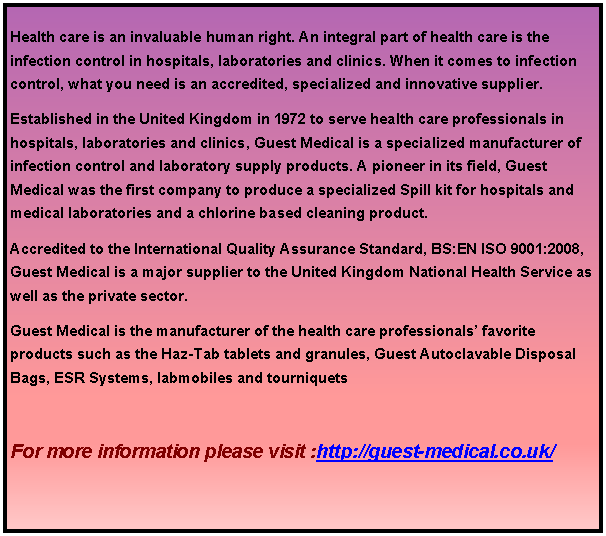 Text Box: Health care is an invaluable human right. An integral part of health care is the infection control in hospitals, laboratories and clinics. When it comes to infection control, what you need is an accredited, specialized and innovative supplier. Established in the United Kingdom in 1972 to serve health care professionals in hospitals, laboratories and clinics, Guest Medical is a specialized manufacturer of infection control and laboratory supply products. A pioneer in its field, Guest Medical was the first company to produce a specialized Spill kit for hospitals and medical laboratories and a chlorine based cleaning product. Accredited to the International Quality Assurance Standard, BS:EN ISO 9001:2008, Guest Medical is a major supplier to the United Kingdom National Health Service as well as the private sector. Guest Medical is the manufacturer of the health care professionals favorite products such as the Haz-Tab tablets and granules, Guest Autoclavable Disposal Bags, ESR Systems, labmobiles and tourniquets For more information please visit :http://guest-medical.co.uk/