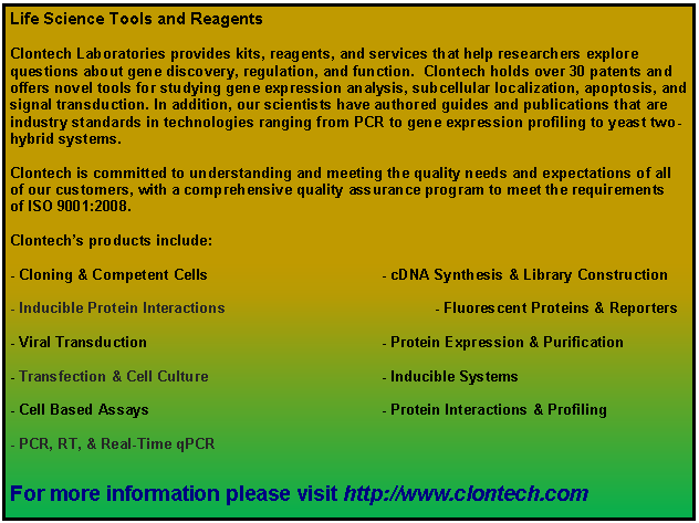 Text Box: Life Science Tools and ReagentsClontech Laboratories provides kits, reagents, and services that help researchers explore questions about gene discovery, regulation, and function.  Clontech holds over 30 patents and offers novel tools for studying gene expression analysis, subcellular localization, apoptosis, and signal transduction. In addition, our scientists have authored guides and publications that are industry standards in technologies ranging from PCR to gene expression profiling to yeast two-hybrid systems.Clontech is committed to understanding and meeting the quality needs and expectations of all of our customers, with a comprehensive quality assurance program to meet the requirements of ISO 9001:2008. Clontechs products include:- Cloning & Competent Cells 				- cDNA Synthesis & Library Construction				
- Inducible Protein Interactions 				- Fluorescent Proteins & Reporters- Viral Transduction 					- Protein Expression & Purification- Transfection & Cell Culture 				- Inducible Systems- Cell Based Assays 					- Protein Interactions & Profiling
- PCR, RT, & Real-Time qPCRFor more information #please visit http://www.clontech.com