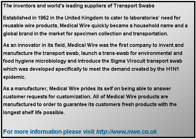 Text Box: The inventors and world's leading suppliers of Transport SwabsEstablished in 1952 in the United Kingdom to cater to laboratories need for reusable wire products, Medical Wire quickly became a household name and a global brand in the market for specimen collection and transportation. As an innovator in its field, Medical Wire was the first company to invent and manufacture the transport swab, launch a trans-swab for environmental and food hygiene microbiology and introduce the Sigma Virocult transport swab which was developed specifically to meet the demand created by the H1N1 epidemic. As a manufacturer, Medical Wire prides its self on being able to answer customer requests for customization. All of Medical Wire products are manufactured to order to guarantee its customers fresh products with the longest shelf life possible. For more information please visit http://www.mwe.co.uk 